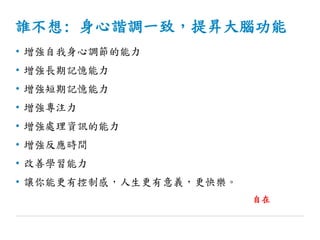 誰不想: 身心諧調一致，提昇大腦功能
• 增強自我身心調節的能力
• 增強長期記憶能力
• 增強短期記憶能力
• 增強專注力
• 增強處理資訊的能力
• 增強反應時間
• 改善學習能力
• 讓你能更有控制感，人生更有意義，更快樂。
自在
 
