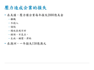 壓力造成企業的損失
• 在美國，壓力讓企業每年損失2000億美金
– 離職
– 不投入
– 請假
– 績效表現不好
– 錯誤，不良品，
– 生病，補償，津貼
• 在澳洲，一年損失150億澳元
 