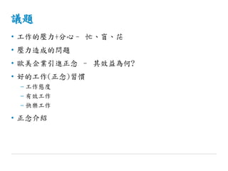 議題
• 工作的壓力+分心– 忙、盲、茫
• 壓力造成的問題
• 歐美企業引進正念 – 其效益為何?
• 好的工作(正念)習慣
– 工作態度
– 有效工作
– 快樂工作
• 正念介紹
 