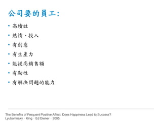 公司要的員工:
• 高績效
• 熱情、投入
• 有創意
• 有生產力
• 能提高銷售額
• 有靭性
• 有解決問題的能力
The Benefits of Frequent Positive Affect: Does Happiness Lead to Success?
Lyubomirsky，King，Ed Diener，2005
 