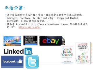 正念企業:
• 為什麼美國的許多高科技、資訊、服務業者在企業中引進正念訓練
• 如Google, Facebook, Twitter and eBay， Zynga and PayPal,
Microsoft, Cisco 通用磨坊食品...
• 請參考 Wisdom2.0， http://www.wisdom2summit.com/;及谷歌人員成立
的 SIY， http://siyli.org/ 。
 