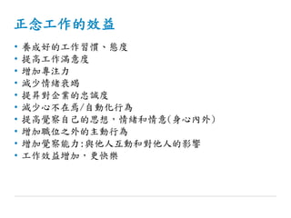 正念工作的效益
• 養成好的工作習慣、態度
• 提高工作滿意度
• 增加專注力
• 減少情緒衰竭
• 提昇對企業的忠誠度
• 減少心不在焉/自動化行為
• 提高覺察自己的思想，情緒和情意(身心內外)
• 增加職位之外的主動行為
• 增加覺察能力:與他人互動和對他人的影響
• 工作效益增加，更快樂
 