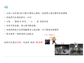 心
• 人的一切作為(身口意行)都從心開始，我們用心來從事所有的事情
• 但我們只注意到身行、口行
• 心智 – 情緒 & 社交 - 心 – 身 是整合的
• 內外不停互動，身心靈不斷互動
• 但我們卻很少花時間觀察自心的活動，不了解其細部運作
• 因而善用、誤用我們心的能力
我們只注意症狀解，而沒有 找到 根本解
 