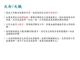 天命/天職
• 找出工作動力的最佳方式，就是找到自己的崇高使命。
• 如果清楚自己的價值觀，暸解何事對自己意義最重大，就知道該著力於
何處，以求完成使命，如此一來，工作就能成為長期快樂的源頭。
• 工作上能得心應手，因為我們樂在工作，然後也越來越能享受心流的快
樂。
• 我們應該要從小處(具體行動)著手，肯定自己的努力會對週遭的一切造
成積極的影響。
• 一旦我們發現自己有更大的貢獻時，就要不斷提醒自己，尤其是對工作
感覺無聊、受不了或士氣低落時，更要這樣鼓舞自己。
 