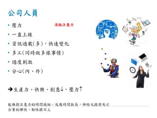 公司人員
• 壓力
• 一直上線
• 資訊過載(多)，快速變化
• 多工(同時做多樣事情)
• 過度刺激
• 分心(內、外)
生產力、快樂、創意，壓力
能維持注意力的時間減短，反應時間拉長，神經元提前死亡
企業的彈性、靭性跟不上
消耗注意力
 