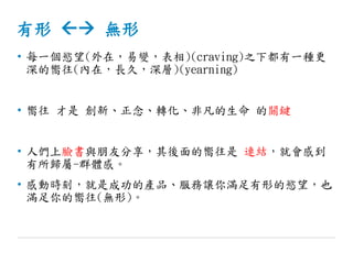 有形  無形
• 每一個慾望(外在，易變，表相)(craving)之下都有一種更
深的嚮往(內在，長久，深層)(yearning)
• 嚮往 才是 創新、正念、轉化、非凡的生命 的關鍵
• 人們上臉書與朋友分享，其後面的嚮往是 連結，就會感到
有所歸屬-群體感。
• 感動時刻，就是成功的產品、服務讓你滿足有形的慾望，也
滿足你的嚮往(無形)。
 
