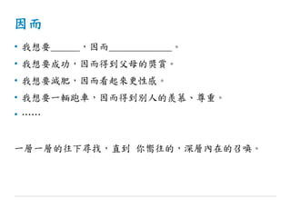 因而
• 我想要______，因而_____________。
• 我想要成功，因而得到父母的獎賞。
• 我想要減肥，因而看起來更性感。
• 我想要一輛跑車，因而得到別人的羨慕、尊重。
• ……
一層一層的往下尋找，直到 你嚮往的，深層內在的召喚。
 