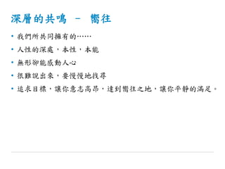 深層的共鳴 – 嚮往
• 我們所共同擁有的……
• 人性的深處，本性，本能
• 無形卻能感動人心
• 很難說出來，要慢慢地找尋
• 追求目標，讓你意志高昂，達到嚮往之地，讓你平靜的滿足。
 
