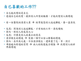 自已喜歡的工作??
• 自已能改變的是自已
• 透過自已的改變，提供別人所需的服務，才能改變別人與環境
• 有一位醫院的清潔人員  經常抱怨別人造成髒亂，要一直清洗
• 反思: 因為別人造成髒亂，才有他的工作，清洗場地
• 因而，對別人有感恩之心
• 反思: 什麼是別人的真正的需求
• 清淨衛生的環境  需要一個可以安心靜養的環境
• 因而，在所及之處，不但清淨衛生，還佈置了花，草，照片
• 溫暖而舒適的空間  病人的恢復能力增強  改變別人的世
界與環境
 