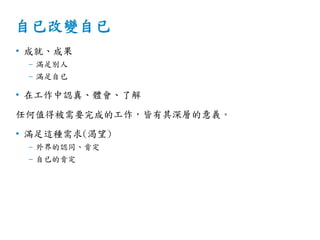 自已改變自已
• 成就、成果
– 滿足別人
– 滿足自已
• 在工作中認真、體會、了解
任何值得被需要完成的工作，皆有其深層的意義。
• 滿足這種需求(渴望)
– 外界的認同、肯定
– 自已的肯定
 