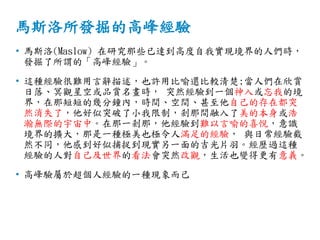 馬斯洛所發掘的高峰經驗
• 馬斯洛(Maslow) 在研究那些已達到高度自我實現境界的人們時，
發掘了所謂的「高峰經驗」。
• 這種經驗很難用言辭描述，也許用比喻還比較清楚;當人們在欣賞
日落、冥觀星空或品賞名畫時， 突然經驗到一個神入或忘我的境
界，在那短短的幾分鐘內，時間、空間、甚至他自己的存在都突
然消失了，他好似突破了小我限制，剎那間融入了美的本身或浩
瀚無際的宇宙中。在那一剎那，他經驗到難以言喻的喜悅，意識
境界的擴大，那是一種極美也極令人滿足的經驗， 與日常經驗截
然不同，他感到好似捕捉到現實另一面的吉光片羽。經歷過這種
經驗的人對自己及世界的看法會突然改觀，生活也變得更有意義。
• 高峰驗屬於超個人經驗的一種現象而己
 