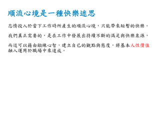 順流心境是一種快樂迷思
忘情投入於當下工作時所產生的順流心境，只能帶來短暫的快樂。
我們真正需要的，是在工作中發展出持續不斷的滿足與快樂泉源，
而這可以藉由鍛練心智，建立自已的觀點與態度，將基本人性價值
融入運用於職場中來達成。
 