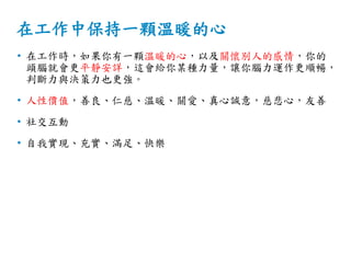 在工作中保持一顆溫暖的心
• 在工作時，如果你有一顆溫暖的心，以及關懷別人的感情，你的
頭腦就會更平靜安詳，這會給你某種力量，讓你腦力運作更順暢，
判斷力與決策力也更強。
• 人性價值，善良、仁慈、溫暖、關愛、真心誠意，慈悲心，友善
• 社交互動
• 自我實現、充實、滿足、快樂
 