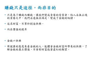 賺錢只是途徑，而非目的
• 只是為了賺錢而賺錢，讓我們變成貪婪的受害者，陷入永無止境
的貪婪之中，我們永遠無法滿足，變成了金錢的奴隸。
• 追求財富，不等於創造快樂。
• 內在價值的提昇
• 金錢≠快樂
• 用健康的態度來看金錢的人，能體會金錢財富所帶來的快樂，了
解金錢的真正價值，不會對財富抱著虛幻的期望。
 