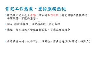 肯定工作意義，重拾服務熱忱
• 從更廣泛的角度來省思一個人的工作目的，將足以讓人恢復熱忱，
喚醒服務、貢獻的意念。
• 個人-環境適合度，適當的挑戰，避免無聊
• 歡迎、擁抱挑戰，當成自我成長、自我充實的機會
• 有時精疲力竭，做不下去，不對勁，需要充電(歇即菩提，回彈力)
 