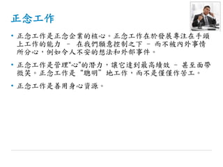 正念工作
• 正念工作是正念企業的核心。正念工作在於發展專注在手頭
上工作的能力 – 在我們願意控制之下 - 而不被內外事情
所分心，例如令人不安的想法和外部事件。
• 正念工作是管理“心”的潛力，讓它達到最高績效 - 甚至面帶
微笑。正念工作是“聰明”地工作，而不是僅僅作苦工。
• 正念工作是善用身心資源。
 