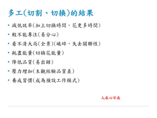 多工(切割、切換)的結果
• 減低效率(加上切換時間，花更多時間)
• 較不能專注(易分心)
• 看不清大局(全景)(破碎，失去關聯性)
• 耗盡能量(切換花能量)
• 降低品質(易出錯)
• 壓力增加(主觀經驗品質差)
• 養成習慣(成為預設工作模式)
人在心不在
 