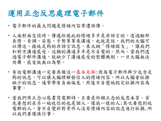 運用正念反思處理電子郵件
• 電子郵件的最大問題是情緒內容常遭誤傳。
• 人面對面交談時，傳遞給彼此的情緒多半是非語言的，透過臉部
表情、音調、姿態、手勢等等來溝通。也就是說，我們的大腦可
以傳送、接收足夠的非語言訊息，來大跳「情緒探戈」，讓我們
和對方溝通感受。這類的溝通多半是不自覺的。然而，當我們透
過電子郵件溝通，就缺少了溝通感受的整體機制，一旦大腦無法
共舞，感受就無以為繫。
• 有效電郵溝通一定要具備這一基本見解:因為電子郵件鮮少包含足
夠的訊息，可以讓大腦理解發信人的情緒內容，所以大腦會杜撰
缺少的訊息，通常帶有負面偏見，然後不自覺地假定杜撰內容為
事實。
• 當我們用正念心態書寫電郵時，主要是仰賴正念的反思本質。首
先要想到在另一端收信的也是個人，像我一樣的人;其次要想到收
電郵的人，會不自覺針對寄件人沒有情緒內容的訊息進行杜撰,所
以我們要謹慎行事。
 
