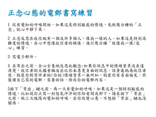 正念心態的電郵書寫練習
1 從有覺知的呼吸開始。如果這是特別敏感的情境，先做幾分鍾的「正
念」把心平靜下來。
2 正念反思在收信端有一個或許多個人，像我一樣的人。如果這是特別高
難度的情境，在心中想像收信者的模樣，進行幾分鐘「就像我一樣/慈
心」練習。
3 寫電子郵件。
4 在寄出之前，全心全意地反思此觀念:如果你訊息中的情緒背景沒表達
清楚，收信者的大腦會編造出比你本意更負面的訊息。設身處地為收信者
想，假裝你對寄件者的(你的)情緒背景一無所知，假裝你有負面偏見，然
後讀自己寫的電郵。需要的話，修改你的電郵內容。
5按下「寄出」鍵之前，再一次有覺知的呼吸。如果這是一個特別敏感的
情境，比如說你正寫一封怒氣沖沖的信給老闆或部下、請在按下「寄出」
之前，做三次緩慢而覺知的呼吸。若你改變心意，不想按「寄出」鍵也沒
關係。
 
