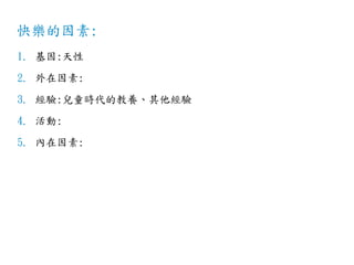 快樂的因素:
1. 基因:天性
2. 外在因素:
3. 經驗:兒童時代的教養、其他經驗
4. 活動:
5. 內在因素:
 