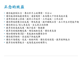 正念的效益
• 讓你能控制注力，專注於手上的事情，不分心
• 讓你能清晰地看清情況，適當應對，在高壓之下仍有高效決策
• 善用你的身心資源，提昇工作效率，工作成就，工作品質
• 讓你降低對壓力的反應，降低焦慮，提升睡眠品質，在工作生活更能平衡
• 讓你對自已/別人更慈悲，自已更正向快樂
• 提昇你的免疫反應，較少感染，較健康
• 提昇你的端粒酶反應，增長端粒長度，讓你更長壽
• 增加情緒智商(EQ)，更能無私地團隊合作
• 讓你提昇靭性，在逆境下快速反彈
• 讓你不為環境、先見、框框所限，讓你更有創意，提昇創新能力
• 提昇你的領導能力，成為更成功的領導人
 