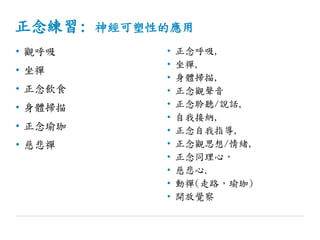 正念練習: 神經可塑性的應用
• 觀呼吸
• 坐禪
• 正念飲食
• 身體掃描
• 正念瑜珈
• 慈悲禪
• 正念呼吸,
• 坐禪,
• 身體掃描,
• 正念觀聲音
• 正念聆聽/說話,
• 自我接納,
• 正念自我指導,
• 正念觀思想/情緒,
• 正念同理心，
• 慈悲心.
• 動禪(走路，瑜珈)
• 開放覺察
 