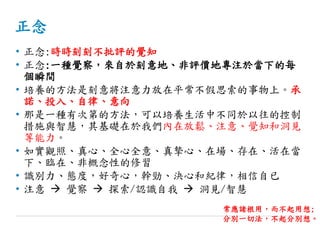 正念
• 正念:時時刻刻不批評的覺知
• 正念:一種覺察，來自於刻意地、非評價地專注於當下的每
個瞬間
• 培養的方法是刻意將注意力放在平常不假思索的事物上。承
諾、投入、自律、意向
• 那是一種有次第的方法，可以培養生活中不同於以往的控制
措施與智慧，其基礎在於我們內在放鬆、注意、覺知和洞見
等能力。
• 如實觀照、真心、全心全意、真摯心、在場、存在、活在當
下、臨在、非概念性的修習
• 識別力、態度，好奇心，幹勁、決心和紀律，相信自已
• 注意  覺察  探索/認識自我  洞見/智慧
常應諸根用，而不起用想;
分別一切法，不起分別想。
 