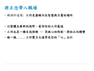 將正念帶入職場
• 職場即道場: 工作是磨練內在智慧與力量的場所
• 以整體且嶄新的視野，看待你的工作處境
• 工作也是一種自我修練 -- 突破心的限制，開始正向轉變
• 緩一緩......工作壓力大通常是你的「心」太忙
 