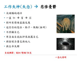 工作失神(失念)  悲慘憂鬱
• 沒頭腦地過活
• 一直 忙  盲  茫
• 對所有情緒直接反應
• 迷信你的想法、點子、衝動(無明)
• 不照顧自已
• 用負面自我批評來激厲自已
• 將控制力量交與他人
• 與生命失聯
一念之清明
自我調節: 認知/情緒/社交
 
