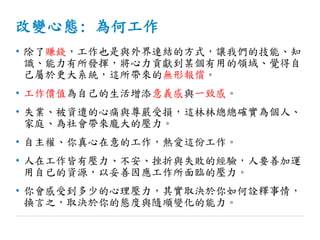 改變心態: 為何工作
• 除了賺錢，工作也是與外界連結的方式，讓我們的技能、知
識、能力有所發揮，將心力貢獻到某個有用的領域、覺得自
己屬於更大系統，這所帶來的無形報償。
• 工作價值為自己的生活增添意義感與一致感。
• 失業、被資遣的心痛與尊嚴受損，這林林總總確實為個人、
家庭、為社會帶來龐大的壓力。
• 自主權、你真心在意的工作，熱愛這份工作。
• 人在工作皆有壓力、不安、挫折與失敗的經驗，人要善加運
用自已的資源，以妥善因應工作所面臨的壓力。
• 你會感受到多少的心理壓力，其實取決於你如何詮釋事情，
換言之，取決於你的態度與隨順變化的能力。
 
