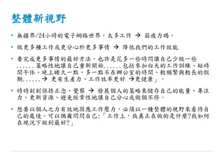 整體新視野
• 無疆界/24小時的電子網路世界，太多工作  筋疲力竭。
• 做更多種工作或更分心於更多事情  降低我們的工作效能
• 要完成更多事情的最好方法，也許是花多一些時問讓自己少做一些
......策略性地讓自己重新開始......包括參加白天的工作訓練、短時
間午休、晚上睡久一點、多一點不在辦公室的時間、較頻繁與較長的假
期...... 更有生產力、工作效率更好 更健康」。
• 時時刻刻保持正念、覺察  發展個人的策略來儲存自己的能量、專注
力、更新資源、避免經常性地讓自己分心或做個不停。
• 想要以個人之力有效地因應工作壓力，必須以一種整體的視野來看待自
己的處境。可以偶爾問問自己:「工作上，我真正在做的是什麼?我如何
在現況下做到最好?」
 