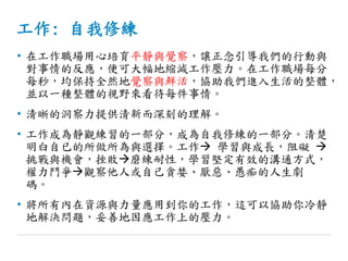 工作: 自我修練
• 在工作職場用心培育平靜與覺察，讓正念引導我們的行動與
對事情的反應，便可大幅地縮減工作壓力。在工作職場每分
每秒，均保持全然地覺察與鮮活，協助我們進入生活的整體，
並以一種整體的視野來看待每件事情。
• 清晰的洞察力提供清新而深刻的理解。
• 工作成為靜觀練習的一部分，成為自我修練的一部分。清楚
明白自已的所做所為與選擇。工作 學習與成長，阻礙 
挑戰與機會，挫敗磨練耐性，學習堅定有效的溝通方式，
權力鬥爭觀察他人或自己貪婪、厭惡、愚痴的人生劇
碼。
• 將所有內在資源與力量應用到你的工作，這可以協助你冷靜
地解決問題，妥善地因應工作上的壓力。
 
