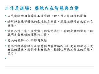 工作是道場: 磨練內在智慧與力量
• 以更清晰的心來看待工作中的一切，因而得以降低壓力
• 瞭解靜觀練習對他的處境很有意義，開啟並運用自己的內在
資源。
• 讓自己慢下來，欣賞當下的富足美好，聆聽身體的聲音，將
聰明才智無礙地運用於工作。
• 更大的覺察 => 平靜與放鬆
• 將工作視為磨練內在智慧與力量的場所 => 更好的決定、更
有效的溝通，我們會更有能力，較開心解決工作上的問題、
壓力。
•
 