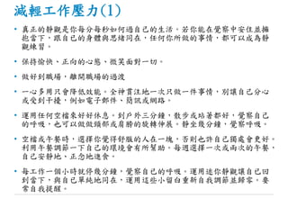 減輕工作壓力(1)
• 真正的靜觀是你每分每秒如何過自己的生活。若你能在覺察中安住並擁
抱當下，跟自已的身體與思緒同在，任何你所做的事情，都可以成為靜
觀練習。
• 保持愉快、正向的心態、微笑面對一切。
• 做好到職場，離開職場的過渡
• 一心多用只會降低效能。全神貫注地一次只做一件事情，別讓自己分心
或受到干擾，例如電子郵件、簡訊或網路。
• 運用任何空檔來好好休息。到戶外三分鐘，散步或站著都好，覺察自己
的呼吸，也可以做做頸部或肩膀的旋轉伸展。靜坐幾分鐘，覺察呼吸。
• 空檔或午餐時，選擇你覺得舒服的人在一塊，否則也許自己獨處會更好。
利用午餐調節一下自己的環境會有所幫助。每週選擇一次或兩次的午餐，
自己安靜地、正念地進食。
• 每工作一個小時就停幾分鐘，覺察自已的呼吸。運用迷你靜觀讓自已回
到當下，與自已單純地同在，運用這些小留白重新自我調節並歸零。要
常自我提醒。
 