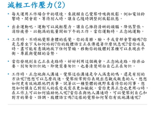減輕工作壓力(2)
• 每天運用工作場合中的環境，來提醒自己覺察呼吸與放鬆，例如電話鈴
響時、開會前、等待別人時，讓自己隨時調整到放鬆狀態。
• 出去運動吧，運動可以減輕壓力，讓自己維持清晰的頭腦、降低緊張、
消除疲勞，以飽滿的能量開始下午的工作。當你運動時，正念地運動。
• 工作時，不時地覺察身體的感覺，你的肩膀、臉、手或背部會緊繃嗎?你
是怎麼坐下又如何站的?你的肢體語言正在傳遞著什麼訊息呢?當你吐氣
時，盡可能有意識地放下任何緊繃，移動你的肢體到某種可以表現出平
衡、尊嚴與覺醒的姿勢。
• 當你發現到自己正在走路時，好好利用這個機會，正念地走路。除非必
要，別匆匆忙忙地，即便需要匆忙，也要清楚明白自己正在匆忙。
• 工作時，正念地與人溝通。覺察這些溝通是令人滿意的嗎，還是有別的
方法呢?想想可以怎麼改進。覺察經常對你表現出悲觀或敵意的人，想想
如何更有效地跟他們共事。試著以一種整體的視野來看待你的同事。想
想如何讓自己對別人的感受或需求更加敏銳。當你更具正念也更用心時，
在工作上可以如何協助他人呢?當你在與他人溝通時，可以覺察到自己和
對方的聲音、語調、肢體語言嗎?這樣的覺察如何幫你有效地溝通呢?
 