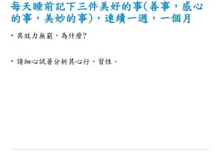 每天睡前記下三件美好的事(善事，感心
的事，美妙的事)，連續一週，一個月
• 其效力無窮，為什麼?
• 請細心試著分析其心行、習性。
 