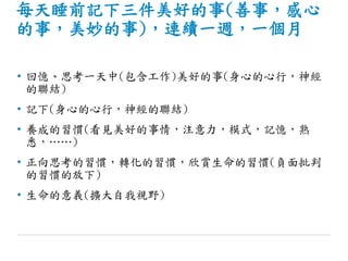 每天睡前記下三件美好的事(善事，感心
的事，美妙的事)，連續一週，一個月
• 回憶、思考一天中(包含工作)美好的事(身心的心行，神經
的聯結)
• 記下(身心的心行，神經的聯結)
• 養成的習慣(看見美好的事情，注意力，模式，記憶，熟
悉，……)
• 正向思考的習慣，轉化的習慣，欣賞生命的習慣(負面批判
的習慣的放下)
• 生命的意義(擴大自我視野)
 