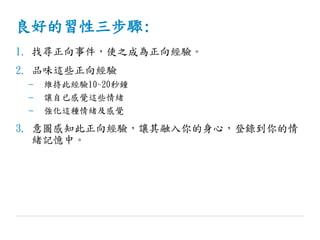 良好的習性三步驟:
1. 找尋正向事件，使之成為正向經驗。
2. 品味這些正向經驗
– 維持此經驗10~20秒鐘
– 讓自已感覺這些情緒
– 強化這種情緒及感覺
3. 意圖感知此正向經驗，讓其融入你的身心，登錄到你的情
緒記憶中。
 