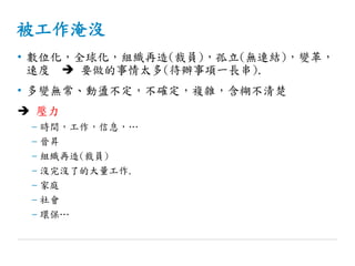 被工作淹沒
• 數位化，全球化，組織再造(裁員)，孤立(無連結)，變革，
速度  要做的事情太多(待辦事項一長串).
• 多變無常、動盪不定，不確定，複雜，含糊不清楚
 壓力
– 時間，工作，信息，…
– 晉昇
– 組織再造(裁員)
– 沒完沒了的大量工作.
– 家庭
– 社會
– 環保…
 