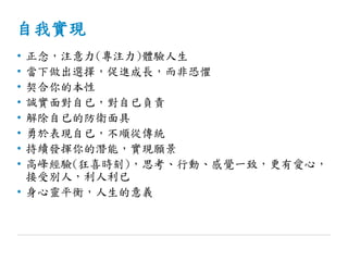 自我實現
• 正念，注意力(專注力)體驗人生
• 當下做出選擇，促進成長，而非恐懼
• 契合你的本性
• 誠實面對自已，對自已負責
• 解除自已的防衛面具
• 勇於表現自已，不順從傳統
• 持續發揮你的潛能，實現願景
• 高峰經驗(狂喜時刻)，思考、行動、感覺一致，更有愛心，
接受別人，利人利已
• 身心靈平衡，人生的意義
 