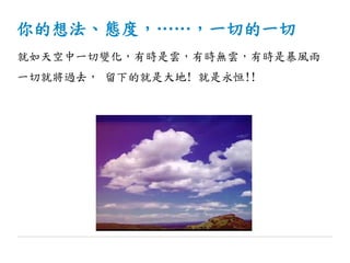 你的想法、態度，……，一切的一切
就如天空中一切變化，有時是雲，有時無雲，有時是暴風雨
一切就將過去， 留下的就是大地! 就是永恒!!
 
