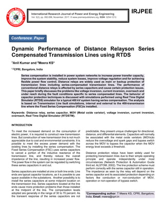 IRJPEE
Dynamic Performance of Distance Relayson Series
Compensated Transmission Lines using RTDS
1Anil Kumar and 2Meera KS*
1,2
CPRI, Bangalore, India
Series compensation is installed in power system networks to increase power transfer capacity,
improve the system stability, reduce system losses, improve voltage regulation and for achieving
flexible power flow control. Distance relays are widely used as main or backup protection of
transmission lines including series-compensated transmission lines. The performance of
conventional distance relays is affected by series capacitors and cause certain protection issues.
This paper briefly discusses the problems like voltage inversion, current inversion, overreach and
under reach during the fault conditions specific to series compensated lines. The behavior of
capacitor protection techniques is discussed with simulations performed using Real Time Digital
Simulator (RTDS) simulator for a typical 400 kV system having series compensation. The analysis
is based on Transmission Line fault simulations, internal and external to the 400-transmission
line where the Fixed Series Compensation (FSC)is installed.
Keywords: Distance relay, series capacitor, MOV (Metal oxide varistor), voltage inversion, current inversion,
overreach, Real Time Digital Simulator (RTDSTM).
INTRODUCTION
To meet the increased demand on the consumption of
electric power, it is required to construct new transmission
lines. But construction of new transmission line is not much
appreciable due to cost and environmental constraints. It is
possible to meet the excess power demand with the
existing lines by installing the series compensation. The
Fixed Series Compensation (FSC) uses series capacitors
to cancel a portion of the inductive reactance of the
transmission line, and thereby reduce the overall
impedance of the line, resulting in increased power flow.
The power flow in the system can be regulated by switching
these series capacitors in and out.
Series capacitors are installed at one or both line ends. Line
ends are typical capacitor locations, as it is possible to use
space available in the substations. Another possibility is to
install the series capacitors at some midpoint location on
the transmission line. Series capacitors located at the line
ends cause more protection problems than those installed
at the midpoint of the line. The compensation levels
adopted are generally in the range of 30 to 70 percent. As
the transient response of the series capacitors are not
predictable, they present unique challenges for directional,
distance, and differential elements. Capacitors will normally
be associated with the metal oxide varistors (MOVs)to
reduce the overvoltage and spark gaps and bypass switch
across the MOV to bypass the capacitor when the MOV
energy level exceeds a threshold.
Distance protection relays have been widely used for
protecting transmission lines due to their simple operating
principle and operate independently under most
circumstances (Network Protection & Automation Guide
third ed. ALSTOM, 2002). The line protection scheme must
perform correctly with the series capacitor still in operation.
The impedance as seen by the relay will depend on the
series capacitor and its associated protection depending on
factors like conduction or non-conduction of MOV,
operation or non-operation of bypass switch.
*Corresponding author: T Meera KS, CPRI, Bangalore,
India. Email: meera@cpri.in
International Research Journal of Power and Energy Engineering
Vol. 3(2), pp. 092-098, November, 2017. © www.premierpublishers.org, ISSN: 3254-1213x
Conference Paper
 