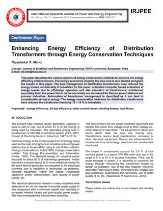 Enhancing Energy Efficiency of Distribution Transformers through Energy Conservation Techniques
IRJPEE
Enhancing Energy Efficiency of Distribution
Transformers through Energy Conservation Techniques
Rajashekar P. Mandi
Director, School of Electrical and Electronics Engineering, REVA University, Bangalore, India
E-mail: dir.eee@reva.edu.in
This paper describes the various options of energy conservation methods to enhance the energy
efficiency of transformers. The energy economics of using low loss core is also studied and given
the results in this paper. The load management of distribution transformers have reduced the
energy losses considerably in industries. In this paper, a detailed computer based evaluation of
energy losses due to off-design operation and size mismatch of transformers, unbalanced
secondary load, low power factor on the secondary are discussed for thermal power stations and
process industries. Automation of transformer management is described as it can lead to
considerable saving in energy. The energy conservation measures for distribution transformers
have reduced the transformer losses by 10 – 15 % in industries.
Keywords: energy efficiency, all day efficiency, eddy current losses, winding losses, load factor,
INTRODUCTION
The present total installed power generation capacity in
India is 228.72 GW, out of which 44 % of the energy is
being used by industries. The estimated energy loss in
transformers is 520 MW in industrial system (CEA, 2013,
Growth of Electricity Sector in India from 1947 to 2013).
Electrical energy is the most popular form of energy being
used as the main driving force in industrial units and power
stations due to its versatility, easy to use & less pollution
(Energy conservation in India (1983), Energy conservation
bulletin, Tata Energy Documentation and Information
Centre, 1983). The electrical energy for industrial sector
accounts for about 50 % of total energy generated. Indian
industries consume about 25 % more electrical energy for
the same level of production as compared to the advanced
countries due to hesitation in technology up-gradation,
obsolete equipment, higher line losses, inadequate
capacitive power compensation, poor quality of power
supply, etc.
The electrical distribution network in many industries were
extended in an ad hoc manner to provide power supply to
new equipment with a minimum capital cost, resulting in
increased network losses and poor-quality power supply.
This had overloaded the transformers industries.
The transformers are the simple electrical equipment that
transfer the power from voltage level to other voltage i.e.,
either step up or step down. This equipment is robust and
sturdy which does not have any moving parts.
Transformers require least maintenance compared to
other electrical equipment. Due to the advancement in
transformer core technology, new low loss transformers
introduced.
The losses in transformers account for 3.6 % of total
auxiliary power in a typical 210 MW plant and are in the
range of 5 % to 16 % in process industries. Thus, due to
acute shortage in power, it is essential to conserve the
energy through minimizing the transformer losses by
design up-gradation, use of low loss material, improved
secondary load power factor, minimizing the voltage and
load unbalance, suppressing the harmonics, use of better
quality of oil, etc. (Rajashekar P. Mandi et al., 2012).
Transformer losses
These losses are mainly due to iron losses and winding
losses.
International Research Journal of Power and Energy Engineering
Vol. 3(2), pp. 104-111, November, 2017. © www.premierpublishers.org, ISSN: 3254-1213x
Conference Paper
 