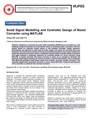 Small Signal Modelling and Controller Design of Boost Converter using MATLAB
IRJPEE
Small Signal Modelling and Controller Design of Boost
Converter using MATLAB
1Divya KS* and 2Ajit T N
1,2
School of Electrical and Electronics Engineering, REVA University, Bangalore, India
Abstract—designing a controller for pulse width modulation (PWM) power converters is a real
challenge owing to nonlinear and time-variant nature of switching power converters. PID con-
trollers based on classical control theory is the simplest controller design approach.
Nevertheless, the approach is valid only for linear system and hence the converter has to be
linearized. The trial and error method of tuning the controller parameters may not give satisfactory
results for advanced converters. Hence a systematic software aided controller design is required.
This paper presents a systematic approach for controller design of a dc-dc converter using
MATLAB. A simple converter like boost converter is taken as an example to illustrate the
approach. Small signal modeling of a boost converter is derived theoretically. This is compared
with MATLAB generated small signal model and resultant converter transfer functions. The
controller design of the linearised converter is done using MATLAB. Finally, the performance
of the controller is verified for line and load variations.
Keywords: DC to DC converter, Small-signal modeliing, PID controller design, MATLAB
INTRODUCTION
Designing a controller for switching power converters
poses an important challenge to power electronics
engineers. The reason being switching converters are
non-linear and time variant circuits. Classical control
theory is applicable only for linear time invariant systems
which can be represented by transfer functions. The time-
varying nonlinear power converter must be transformed
into linear time invariant before we can analyze it by
using classical control theory.
A linear time invariant small signal modeling and analysis
approach of switching DC-DC converter, called state
space average approach, was proposed (Middlebrook
R.D and Cuks, 1976) and widely used for simplifying
the analysis and design of switching DC-DC converter.
The linear controller design can then be carried out for the
linear model.
PID control is a traditional linear control method commonly
used in many applications. The PID controller is
considered as a popular control feedback used in
industrial area due to its feasibility and easy
implementation in real application. However finding the
optimal control parameters is a difficult task many a
times. The trial and error method of tuning the
controller parameters may not give satisfactory results
for advanced converters. Hence a systematic software
aided controller design is required. This paper presents a
systematic approach for controller design of a dc-dc
converter using MATLAB. A simple converter like boost
converter is taken as an example to illustrate the
approach. However, the approach is equally valid for any
general switching power converter.
Section-II presents the small signal modeling of a
boost converter. First the small-signal model is derived
theoretically and then using MATLAB.
*Corresponding author: Divya KS, School of Electrical
and Electronics Engineering, REVA University, Bangalore,
India. Email: divya@revainstitution.org
International Research Journal of Power and Energy Engineering
Vol. 3(2), pp. 112-117, November, 2017. © www.premierpublishers.org, ISSN: 3254-1213x
Conference Paper
 