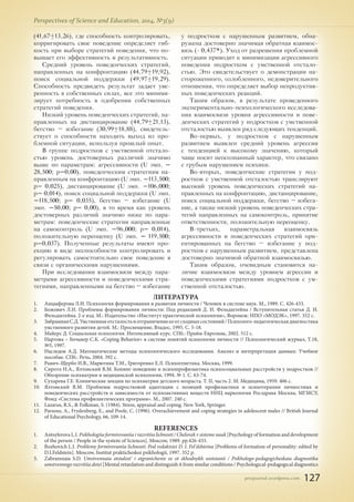 pnojournal.wordpress.com
Perspectives of Science and Education, 2014, №3(9)
127
ЛИТЕРАТУРА
1.	 Анцыферова Л.И. Психология формирования и развития личности / Человек в системе наук. М., 1989. С. 426-433.
2.	 Божович Л.И. Проблемы формирования личности: Под редакцией Д. И. Фельдштейна / Вступительная статья Д. И.
Фельдштейна. 2-е изд. М.: Издательство «Институт практической психологии», Воронеж: НПО «МОДЭК», 1997. 352 с.
3.	 ЗабрамнаяС.Д.Умственнаяотсталостьиотграничениеееотсходныхсостояний/Психолого-педагогическаядиагностика
умственного развития детей. М.: Просвещение, Владос, 1995. С. 5-18.
4.	 Майерс Д. Социальная психология. Интенсивный курс. СПб.: Прайм-Еврознак, 2002. 512 с.
5.	 Нартова – Бочавер С.К. «Coping Behavior» в системе понятий психологии личности // Психологический журнал, Т.18,
№5, 1997.
6.	 Наследов А.Д. Математические методы психологического исследования. Анализ и интерпретация данных: Учебное
пособие. СПб.: Речь, 2004. 392 с.
7.	 Равич–Щербо И.В., Марютина Т.М., Григоренко Е.Л. Психогенетика. Москва, 1999.
8.	 Сирота Н.А., Ялтонский В.М. Копинг-поведение и психопрофилактика психосоциальных расстройств у подростков //
Обозрение психиатрии и медицинской психологии, 1994. № 1. С. 63-74.
9.	 Сухарева Г.Е. Клинические лекции по психиатрии детского возраста. Т. II, часть 2. М: Медицина, 1959. 406 с.
10.	 Ялтонский В.М. Проблемы подростковой адаптации с позиций профилактики и психотерапии личностных и
поведенческих расстройств и зависимости от психоактивных веществ ННЦ наркологии Росздрава Москва, МГМСУ,
Фонд «Система профилактических программ». М., 2007. 240 с.
11.	 Lazarus, R.S., & Folkman, S. (1984). Stress, appraisal and coping. New York, Springer.
12.	 Parsons, A., Frydenberg, E., and Poole, C. (1996). Overachievement and coping strategies in adolescent males // British Journal
of Educational Psychology, 66, 109-14.
REFERENCES
1.	 Antsyferova L.I. Psikhologiia formirovaniia i razvitiia lichnosti / Chelovek v sisteme nauk [Psychology of formation and development
of the person / People in the system of Sciences]. Moscow, 1989. pp.426-433.
2.	 Bozhovich L.I. Problemy formirovaniia lichnosti: Pod redaktsiei D. I. Fel'dshteina [Problems of formation of personality: edited by
D.I.Feldstein]. Moscow, Institut prakticheskoi psikhologii, 1997. 352 p.
3.	 Zabramnaia S.D. Umstvennaia otstalost' i otgranichenie ee ot skhodnykh sostoianii / Psikhologo-pedagogicheskaia diagnostika
umstvennogo razvitiia detei [Mental retardation and distinguish it from similar conditions / Psychological-pedagogical diagnostics
(41,67±13,26), где способность контролировать,
корригировать свое поведение определяет гиб-
кость при выборе стратегий поведения, что по-
вышает его эффективность и результативность.
Средний уровень поведенческих стратегий,
направленных на конфронтацию (44,79±19,92),
поиск социальной поддержки (49,97±19,29).
Способность предвидеть результат задает уве-
ренность в собственных силах, все это миними-
зирует потребность в одобрении собственных
стратегий поведения.
Низкий уровень поведенческих стратегий, на-
правленных на дистанцирование (44,79±21,13),
бегство – избегание (30,99±18,88), свидетель-
ствует о способности находить выход из про-
блемной ситуации, используя прошлый опыт.
В группе подростков с умственной отстало-
стью уровень достоверных различий значимо
выше по параметрам: агрессивности (U эмп. =
28,500; р=0,00), поведенческим стратегиям на-
правленным на конфронтацию (U эмп. =113,500;
р= 0,025), дистанцирование (U эмп. =106,000;
р= 0,014), поиск социальной поддержки (U эмп.
=118,500; р= 0,035), бегство – избегание (U
эмп. =50,00; р= 0,00), в то время как уровень
достоверных различий значимо ниже по пара-
метрам: поведенческие стратегии направленные
на самоконтроль (U эмп. =96,000; р= 0,014),
положительную переоценку (U эмп. = 119,500;
р=0,037). Полученные результаты имеют про-
екцию в виде неспособности контролировать и
регулировать самостоятельно свое поведение в
связи с органическими нарушениями.
При исследовании взаимосвязи между пара-
метрами агрессивности и поведенческими стра-
тегиями, направленными на бегство – избегание
у подростков с нарушенным развитием, обна-
ружена достоверно значимая обратная взаимос-
вязь (- 0,437*). Уход от разрешения проблемной
ситуации приводит к минимизации агрессивного
поведения подростком с умственной отстало-
стью. Это свидетельствует о демонстрации на-
стороженного, озлобленного, недоверительного
отношения, что определяет выбор непродуктив-
ных поведенческих реакций.
Таким образом, в результате проведенного
экспериментально-психологического исследова-
ния взаимосвязи уровня агрессивности и пове-
денческих стратегий у подростков с умственной
отсталостью выявлен ряд следующих тенденций.
Во-первых, у подростков с нарушенным
развитием выявлен средний уровень агрессии
с тенденцией к высокому значению, который
чаще носит неосознанный характер, что связано
с грубым нарушением психики.
Во-вторых, поведенческие стратегии у под-
ростков с умственной отсталостью транслируют
высокий уровень поведенческих стратегий на-
правленных на конфронтацию, дистанцирование,
поиск социальной поддержки, бегство – избега-
ние, а также низкий уровень поведенческих стра-
тегий направленных на самоконтроль, принятие
ответственности, положительную переоценку.
В-третьих, параметральная взаимосвязь
агрессивности и поведенческих стратегий ори-
ентированных на бегство – избегание у под-
ростков с нарушенным развитием, представлена
достоверно значимой обратной взаимосвязью.
Таким образом, очевидным становится на-
личие взаимосвязи между уровнем агрессии и
поведенческими стратегиями подростков с ум-
ственной отсталостью.
 
