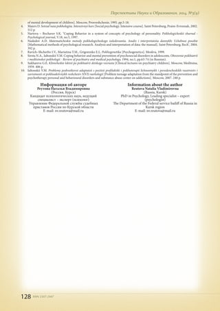 128 ISSN 2307-2447
Перспективы Науки и Образования, 2014, №3(9)
Информация об авторе
Реутова Наталья Владимировна
(Россия, Курск)
Кандидат психологических наук, ведущий
специалист – эксперт (психолог)
Управление Федеральной службы судебных
приставов России по Курской области
E-mail: nv.reutova@mail.ru
Information about the author
Reutova Natalia Vladimirovna
(Russia, Kursk)
PhD in Psychology, Leading specialist – expert
(psychologist)
The Department of the Federal service bailiff of Russia in
Kursk region
E-mail: nv.reutova@mail.ru
of mental development of children]. Moscow, Prosveshchenie, 1995. pp.5-18.
4.	 Maiers D. Sotsial'naia psikhologiia. Intensivnyi kurs [Social psychology. Intensive course]. Saint Petersburg, Praim-Evroznak, 2002.
512 p.
5.	 Nartova – Bochaver S.K. "Coping Behavior in a system of concepts of psychology of personality. Psikhologicheskii zhurnal -
Psychological journal, V.18, no.5, 1997.
6.	 Nasledov A.D. Matematicheskie metody psikhologicheskogo issledovaniia. Analiz i interpretatsiia dannykh: Uchebnoe posobie
[Mathematical methods of psychological research. Analysis and interpretation of data: the manual]. Saint Petersburg, Rech', 2004.
392 p.
7.	 Ravich–Shcherbo I.V., Mariutina T.M., Grigorenko E.L. Psikhogenetika [Psychogenetics]. Moskva, 1999.
8.	 Sirota N.A., Ialtonskii V.M. Coping behavior and mental prevention of psychosocial disorders in adolescents. Obozrenie psikhiatrii
i meditsinskoi psikhologii - Review of psychiatry and medical psychology, 1994, no.1, pp.63-74 (in Russian).
9.	 Sukhareva G.E. Klinicheskie lektsii po psikhiatrii detskogo vozrasta [Clinical lectures on psychiatry children]. Moscow, Meditsina,
1959. 406 p.
10.	 Ialtonskii V.M. Problemy podrostkovoi adaptatsii s pozitsii profilaktiki i psikhoterapii lichnostnykh i povedencheskikh rasstroistv i
zavisimosti ot psikhoaktivnykh veshchestv NNTs narkologii [Problem teenage adaptation from the standpoint of the prevention and
psychotherapy personal and behavioural disorders and substance abuse center on addictions]. Moscow, 2007. 240 p.
 