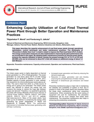 Enhancing Capacity Utilization of Coal Fired Thermal Power Plant through Better Operation and Maintenance Practices
IRJPEE
Enhancing Capacity Utilization of Coal Fired Thermal
Power Plant through Better Operation and Maintenance
Practices
*Rajashekar P. Mandi1 and Pandurang S. Jalkote2
1
School of Electrical and Electronics Engineering, REVA University, Bangalore, India
2
Manager, Dahanu Thermal Power Station, Reliance Industries Ltd, Dahanu, Maharastra, India
This paper describes the capacity enhancement of coal fired power plants through operational
optimization, control techniques and better maintenance practices. The philosophy of
“Prevention is Better than Cure” is dealt in detail to improve the Plant load factor (PLF) of plant.
The energy conservation measures are also implemented in improving the plant performance and
are enumerated in this paper. By adopting better maintenance practices for thermal power plants,
enhance the capacity utilization of plants, thereby the present average PLF of 73.3 % of 210 and
250 MW units can be enhanced to about 95 % that will release an additional energy of about 1.2
lakh MU/year.
Keywords: Preventive maintenance; Capacity enhancement; Operation and maintenance; Plant load factor;
INTRODUCTION
The Indian power sector is highly dependent on thermal
power generation i.e., 67% of total generation. The power
generation by coal forms about 59.1% of total energy
generation as on 30.06.2017 (Ministry of Power, 2017,
Installed capacity of power generation in India, website:
http://powermin.nic.in/en/content/power-sector-glance-all-
india). The coal is fossil fuel which is a finite source of
energy and is going to be exhausted. The Indian power
sector has alarmed to reduce the energy loss and
conserve the energy to reduce the huge gap between
supply and demand. Therefore, it is essential to generate
the power with energy efficiently (Performance Review of
Thermal Power Stations 1999-00, 2006-07, 2007-2008,
2008-09, 2009-10, 2010-11 and 2011-12, website:
http//:www.cea.nic.in). Many of the power plants have
taken up lot of initiatives in conserving the energy while
generating the power (Rajashekar P. Mandi and
Udaykumar R Yaragatti, 2014). The performance
improvement of individual thermal power generating units
will help in achieving
• Increased power generation and there-by reducing the
demand supply gap
• Reduction in power generation cost and thereby
improving the competitiveness of Indian industry
• Reduction in Greenhouse gas emissions and Global
warming
Preventive maintenance plays a major role in maintaining
the reliability and availability of system or front. But in
practice in most of the power plants and industries follow
the break down maintenance rather than preventive
maintenance. While considering the life cycle costing of
equipment and cost for maintenance, the preventive
maintenance will be much cheaper than break down
maintenance. The preventive maintenance also helps in
enhancing the productivity considerably.
*Corresponding author: Rajashekar P. Mandi, School of
electrical and Electronics Engineering, REVA University,
Bangalore, India. Email: rajashekarmandi@yahoo.com
International Research Journal of Power and Energy Engineering
Vol. 3(2), pp. 067-073, November, 2017. © www.premierpublishers.org, ISSN: 3254-1213x
Conference Paper
 