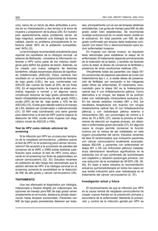 320                                                                      REV CHIL OBSTET GINECOL 2002; 67(4)


vos); cerca de un tercio de ellos atribuibles a erro-   das, principalmente con el uso de terapias ablativas
res en su interpretación y dos tercios a la toma de     ambulatorias. Las guías de manejo para NIE de alto
muestra y preparación de la placa (29). En nuestro      grado están bien establecidas. Se recomienda
país aparentemente estos problemas serían de            curetaje endocervical de no existir lesión visible en
baja magnitud, existiendo una citología de buena        el ectocérvix. En toda paciente con NIE de alto
calidad, siendo su problema principalmente la co-       grado confirmado por biopsia debe realizarse coni-
bertura (ideal: 80% de la población susceptible,        zación con bisturí frío o electroconización para ex-
real: 64%) (2).                                         cluir enfermedad invasora.
    La terminología recomendada actualmente para            En mujeres con cáncer invasor, se requieren
reportar los resultados de la citología cervical –el    tests adicionales para establecer la etapa de la
sistema de Bethesda– considera la información re-       enfermedad. El tratamiento depende primariamente
ferente a HPV como parte de los criterios citoló-       de la extensión de la lesión, y también de factores
gicos para definir los grados de lesión. Además, se     como la edad, el deseo de conservar la fertilidad y
ha creado una nueva categoría de lesiones               presencia de otras condiciones médicas (35).
borderline: células escamosas atípicas de significa-        Virtualmente todas las pacientes con etapa IA1
do indeterminado (ASCUS). Estos cambios han             sin compromiso de espacios vasculares se curan con
resultado en un aumento proporcional de lesiones        histerectomía tipo I, o, si existe deseo de preserva-
de bajo grado (LSIL), las que, combinadas con           ción de fertilidad, por conización si los márgenes
ASCUS dan cuenta de hasta el 30% de los frotis          están libres de enfermedad. El tratamiento reco-
(30). En el seguimiento, la mayoría de estas ano-       mendado para la etapa IA2 es la histerectomía
malías regresan a normal, y en algunos casos            radical tipo II con linfadenectomía pélvica. Como
constituyen lesiones de bajo grado persistentes o       alternativa a la cirugía, las etapas IA se podrían
lesión intraepitelial escamosa de alto grado (HSIL)     tratar con radioterapia intracavitaria exclusiva (2).
oculta (20% de las de bajo grado y 10% de las           En los demás estadios iniciales (IB1 y IIA), los
ASCUS) (12). Existe gran debate sobre si el manejo      resultados terapéuticos son buenos con cirugía
de LSIL debiera ser conservador o intervencionista      (histerectomía radical tipo III con linfadenectomía
(31). El NIH está coordinando una serie grande          pélvica) y con radioterapia pélvica externa e
para determinar si el test de HPV podría mejorar la     intracavitaria (36), con porcentajes de control a 5
detección de HSIL oculta entre mujeres con diag-        años de 70 a 90% (37), siendo la primera el trata-
nóstico inicial de ASCUS o HSIL.                        miento de elección en mujeres jóvenes, sin obesi-
                                                        dad ni enfermedad grave asociada (37). En algunos
Test de HPV como método adicional de                    casos la cirugía permite conservar la función
screening                                               ovárica por la rareza de las metástasis en este
                                                        órgano procedentes del cérvix. Estudios recientes
    Si la infección por HPV es un precursor tempra-
                                                        de fase III randomizados que incluyeron pacientes
no de la neoplasia cervicouterina, ¿debiera usarse
                                                        con cáncer cervicouterino localmente avanzado,
el test de HPV en el screening para cáncer cervico-
                                                        etapas IB2-IVA, y pacientes con enfermedad en
uterino? De acuerdo a la conclusión de paneles del
                                                        etapa IB1 o IIA con linfonodos pélvicos metastá-
consenso de la IARC y OMS existe bastante justi-
                                                        sicos demostraron beneficios significativos en la
ficación para evaluar el test de HPV como adyu-
                                                        sobrevida con el uso combinado de quimioterapia
vante en el screening con frotis de papanicolaou en
                                                        con cisplatino y radiación postcirugía primaria, con
cáncer cervicouterino (32, 33). Estudios recientes
                                                        una reducción de la mortalidad de 30-50% (38, 39,
en población de alto riesgo han demostrado que la
                                                        40). En base a estos estudios la recomendación
adición del test de HPV a la citología cervical en el
                                                        actual es quimioradioterapia en todos los casos en
screening aumenta la sensibilidad en la detección
                                                        que exista indicación para usar radioterapia en el
de NIE de alto grado y cáncer cervicouterino (34).
                                                        tratamiento del cáncer cervicouterino (2, 37).
TRATAMIENTO
                                                        Investigación actual y futura
    Una vez efectuado el diagnóstico por citología,
colposcopia y biopsia dirigida por colposcopia, las         El reconocimiento de que la infección por HPV
opciones de manejo para NIE de bajo grado varían        es la causa central de neoplasia cervicouterina ha
ampliamente en el mundo, destaca la simple obser-       creado nuevos frentes en la prevención primaria y
vación hasta terapias excisionales. Pacientes con       secundaria de la enfermedad. Mediante la preven-
NIE de bajo grado persistentes debieran ser trata-      ción y control de la infección genital por HPV se
 