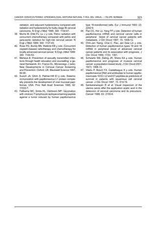 CANCER CERVICOUTERINO: EPIDEMIOLOGIA, HISTORIA NATURAL Y ROL DEL VIRUS... / FELIPE SERMAN                              323

      radiation, and adjuvant hysterectomy compared with             type 16-transformed cells. Eur J Immunol 1993; 23:
      radiation and hysterectomy for bulky stage IB cervical         2242-9.
      carcinoma. N Engl J Med 1999; 340: 1154-61.              44.   Pao CC, Hor JJ, Yang FP y cols: Detection of human
39.   Morris M, Eifel PJ, Lu J y cols: Pelvic radiation with         papillomavirus mRNA and cervical cancer cells in
      concurrent chemotherapy compared with pelvic and               peripheral blood of cervical cancer patients with
      para-aortic radiation for high-risk cervical cancer. N         metastasis. J Clin Oncol 1997; 15: 1008-12.
      Engl J Med 1999; 340: 1137-43.                           45.   Chih-Jen Tseng, Chia C, Pao, Jen Daw Lin y cols:
40.   Rose PG, Bundy BN, Watkins EB y cols: Concurrent               Detection of human papillomavirus types 16 and 18
      cisplatin-baased radiotherapy and chemotherapy for             mRNA in peripheral blood of advanced cervical
      locally advanced cervical cancer. N Engl J Med 1999;           cancer patients and its association with prognosis. J
      340: 1144-53.                                                  Clin Oncol 1999; 17(5): 1391.
41.   Meheus A: Prevention of sexually transmitted infec-      46.   Schwartz SM, Daling JR, Shera KA y cols: Human
      tions through health education and counselling: a ge-          papillomavirus and prognosis of invasive cervical
      neral framework. En: Franco EL, Monsonego J (eds).             cancer: a popullation-based study. J Clin Oncol 2001;
      New Developments in Cervical Cancer Screening                  19(7): 1906-15.
      and Prevention. Oxford, UK: Blackwell Science 1997;      47.   Viladu P, Bosch FX, Castellsague X y cols: Human
      84-90.                                                         papillomavirus DNA and antibodies to human appillo-
42.   Suzich JA, Ghim S, Palmer-Hill EI y cols: Sistemic             maviruses 16 E2, L2 and E7 peptides as predictors of
      immunization with papillomavirus L1 protein comple-            survival in patients with squamous cell cervical
      tely prevents the development of viral mucosal papi-           cancer. J Clin Oncol 1997; 15: 610-19.
      llomas. USA: Proc Natl Acad Sciences 1995; 92:           48.   Sankaranarayan R et al: Visual inspeccion of the
      11533-7.                                                       uterine cervix after the application acetic acid in the
43.   Feltkamp MC, Smits HL, Vierboom MP: Vaccination                deteccion of cervical carcinoma and its precursors.
      with citotoxic T lymphocyte epitopecontaining peptide          Cancer 1998; 83: 2150-6.
      against a tumor induced by human papillomavirus
 