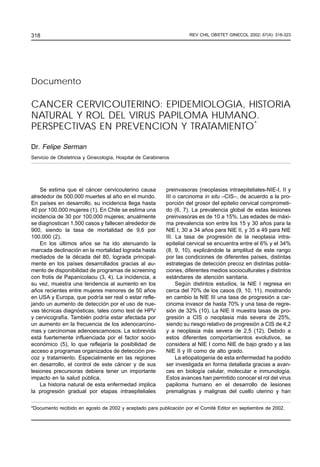 318                                                                  REV CHIL OBSTET OBSTET GINECOL 2002; 67(4)
                                                                            REV CHIL GINECOL 2002; 67(4): 318-323




Documento

CANCER CERVICOUTERINO: EPIDEMIOLOGIA, HISTORIA
NATURAL Y ROL DEL VIRUS PAPILOMA HUMANO.
PERSPECTIVAS EN PREVENCION Y TRATAMIENTO*

Dr. Felipe Serman
Servicio de Obstetricia y Ginecología, Hospital de Carabineros




    Se estima que el cáncer cervicouterino causa            preinvasoras (neoplasias intraepiteliales-NIE-I, II y
alrededor de 500.000 muertes al año en el mundo.            III o carcinoma in situ –CIS–, de acuerdo a la pro-
En países en desarrollo, su incidencia llega hasta          porción del grosor del epitelio cervical comprometi-
40 por 100.000 mujeres (1). En Chile se estima una          do (6, 7). La prevalencia global de estas lesiones
incidencia de 30 por 100.000 mujeres; anualmente            preinvasoras es de 10 a 15%. Las edades de máxi-
se diagnostican 1.500 casos y fallecen alrededor de         ma prevalencia son entre los 15 y 30 años para la
900, siendo la tasa de mortalidad de 9,6 por                NIE I, 30 a 34 años para NIE II, y 35 a 49 para NIE
100.000 (2).                                                III. La tasa de progresión de la neoplasia intra-
    En los últimos años se ha ido atenuando la              epitelial cervical se encuentra entre el 6% y el 34%
marcada declinación en la mortalidad lograda hasta          (8, 9, 10), explicándole la amplitud de este rango
mediados de la década del 80, lograda principal-            por las condiciones de diferentes países, distintas
mente en los países desarrollados gracias al au-            estrategias de detección precoz en distintas pobla-
mento de disponibilidad de programas de screening           ciones, diferentes medios socioculturales y distintos
con frotis de Papanicolaou (3, 4). La incidencia, a         estándares de atención sanitaria.
su vez, muestra una tendencia al aumento en los                  Según distintos estudios, la NIE I regresa en
años recientes entre mujeres menores de 50 años             cerca del 70% de los casos (9, 10, 11), mostrando
en USA y Europa, que podría ser real o estar refle-         en cambio la NIE III una tasa de progresión a car-
jando un aumento de detección por el uso de nue-            cinoma invasor de hasta 70% y una tasa de regre-
vas técnicas diagnósticas, tales como test de HPV           sión de 32% (10). La NIE II muestra tasas de pro-
y cervicografía. También podría estar afectada por          gresión a CIS o neoplasia más severa de 25%,
un aumento en la frecuencia de los adenocarcino-            siendo su riesgo relativo de progresión a CIS de 4,2
mas y carcinomas adenoescamosos. La sobrevida               y a neoplasia más severa de 2,5 (12). Debido a
está fuertemente influenciada por el factor socio-          estos diferentes comportamientos evolutivos, se
económico (5), lo que reflejaría la posibilidad de          considera al NIE I como NIE de bajo grado y a las
acceso a programas organizados de detección pre-            NIE II y III como de alto grado.
coz y tratamiento. Especialmente en las regiones                 La etiopatogenia de esta enfermedad ha podido
en desarrollo, el control de este cáncer y de sus           ser investigada en forma detallada gracias a avan-
lesiones precursoras debiera tener un importante            ces en biología celular, molecular e inmunología.
impacto en la salud pública.                                Estos avances han permitido conocer el rol del virus
    La historia natural de esta enfermedad implica          papiloma humano en el desarrollo de lesiones
la progresión gradual por etapas intraepiteliales           premalignas y malignas del cuello uterino y han


*Documento recibido en agosto de 2002 y aceptado para publicación por el Comité Editor en septiembre de 2002.
 